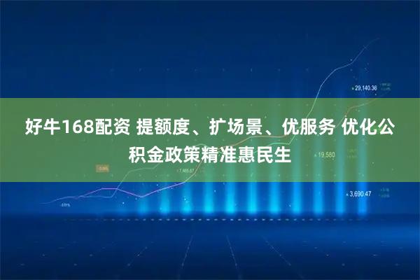 好牛168配资 提额度、扩场景、优服务 优化公积金政策精准惠民生