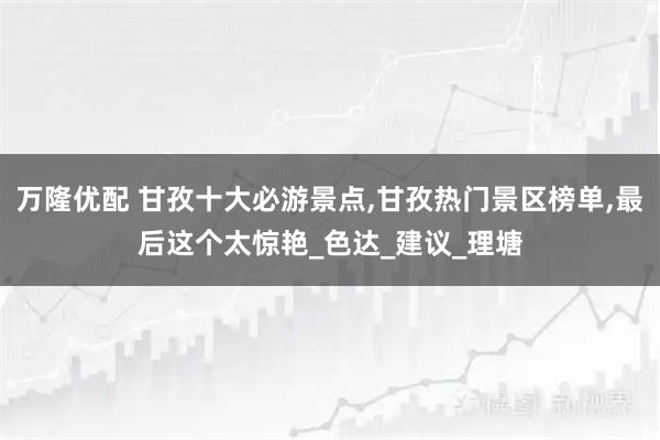 万隆优配 甘孜十大必游景点,甘孜热门景区榜单,最后这个太惊艳_色达_建议_理塘
