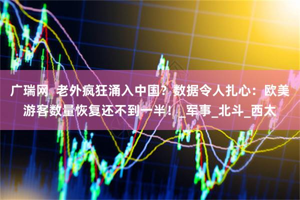 广瑞网  老外疯狂涌入中国？数据令人扎心：欧美游客数量恢复还不到一半！_军事_北斗_西太