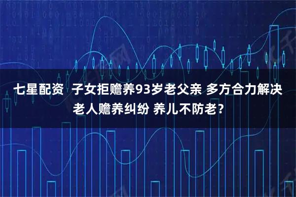 七星配资  子女拒赡养93岁老父亲 多方合力解决老人赡养纠纷 养儿不防老？