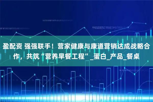 盈配资 强强联手！营家健康与康道营销达成战略合作，共筑“营养早餐工程”_蛋白_产品_餐桌