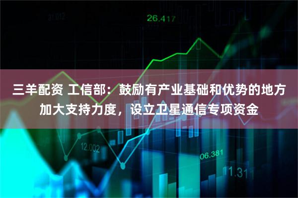 三羊配资 工信部：鼓励有产业基础和优势的地方加大支持力度，设立卫星通信专项资金