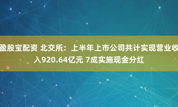 盈股宝配资 北交所：上半年上市公司共计实现营业收入920.64亿元 7成实施现金分红
