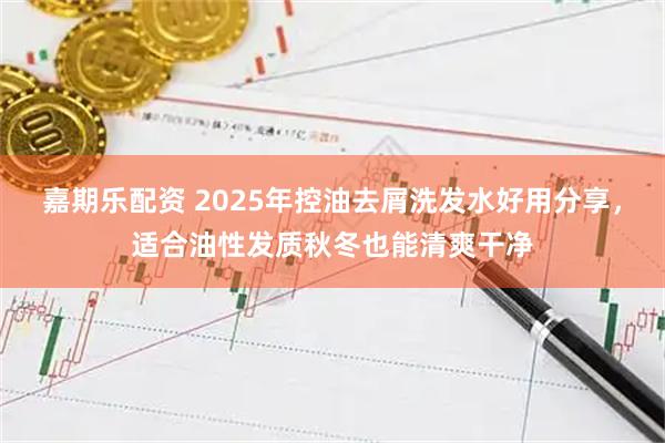 嘉期乐配资 2025年控油去屑洗发水好用分享，适合油性发质秋冬也能清爽干净
