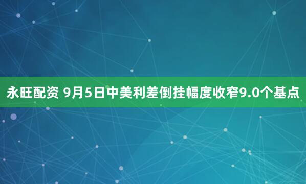 永旺配资 9月5日中美利差倒挂幅度收窄9.0个基点
