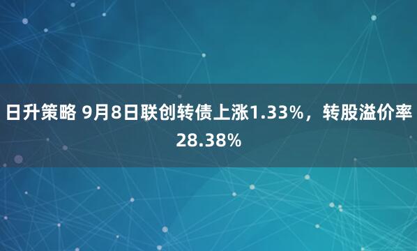 日升策略 9月8日联创转债上涨1.33%，转股溢价率28.38%
