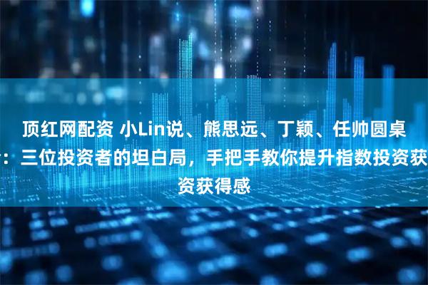 顶红网配资 小Lin说、熊思远、丁颖、任帅圆桌讨论：三位投资者的坦白局，手把手教你提升指数投资获得感