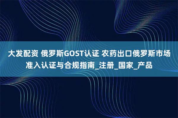 大发配资 俄罗斯GOST认证 农药出口俄罗斯市场准入认证与合规指南_注册_国家_产品