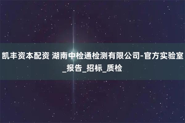 凯丰资本配资 湖南中检通检测有限公司-官方实验室_报告_招标_质检